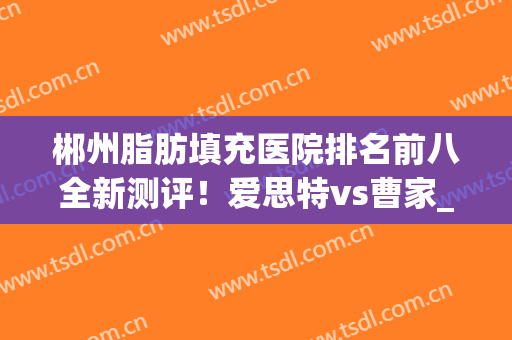 郴州脂肪填充医院排名前八全新测评！爱思特vs曹家_你看中哪个
