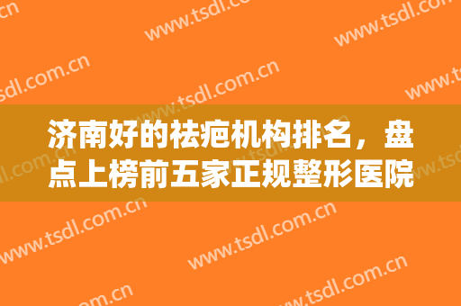 济南好的祛疤机构排名，盘点上榜前五家正规整形医院!(济南整形哪家好)