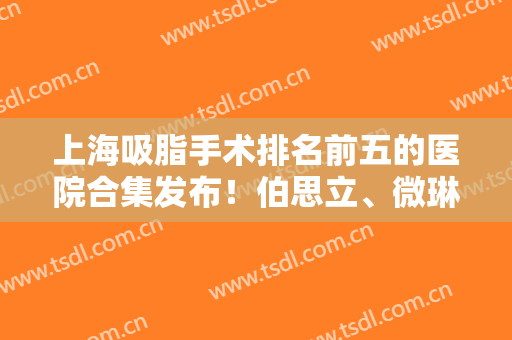 上海吸脂手术排名前五的医院合集发布！伯思立、微琳率先蝉联前三！口碑又出圈了