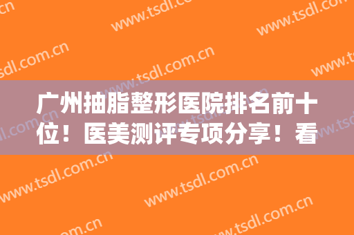 广州抽脂整形医院排名前十位！医美测评专项分享！看看价格高低！(广州抽脂哪家医院好一些)