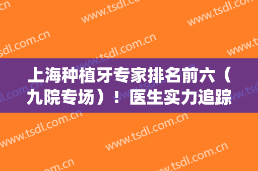 上海种植牙专家排名前六（九院专场）！医生实力追踪个个有实力！(上海九院种植牙医生名单)