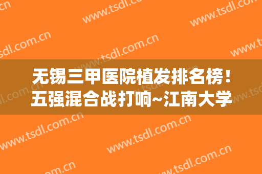 无锡三甲医院植发排名榜！五强混合战打响~江南大学附属医院“榜首”(无锡植发医院排行榜)