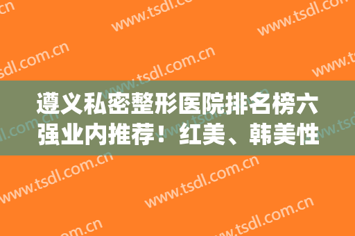 遵义私密整形医院排名榜六强业内推荐！红美、韩美性价比真的高(遵义最出名整形医院)