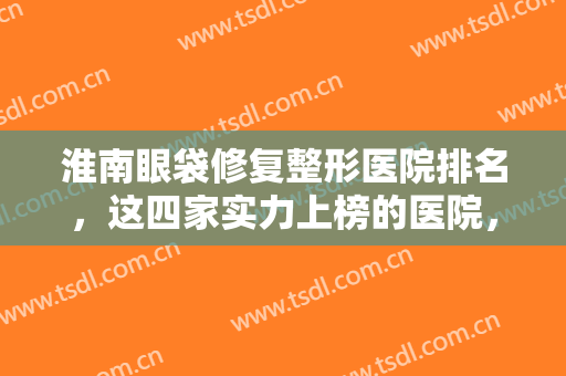 淮南眼袋修复整形医院排名，这四家实力上榜的医院，快@你的小伙伴一起来看吧！