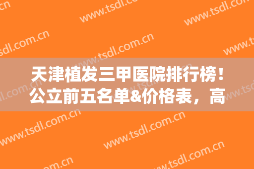 天津植发三甲医院排行榜！公立前五名单&价格表，高品质强技术(天津正规植发医院排名)