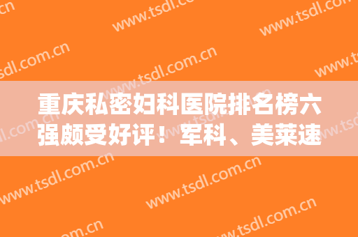 重庆私密妇科医院排名榜六强颇受好评！军科、美莱速来了解~(重庆妇科最出名的三个医院)