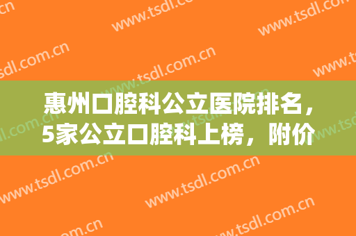 惠州口腔科公立医院排名，5家公立口腔科上榜，附价格表~(惠州公立口腔医院有哪个)