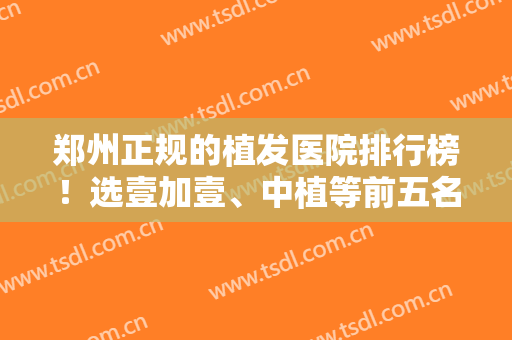 郑州正规的植发医院排行榜！选壹加壹、中植等前五名！发量增多不再秃