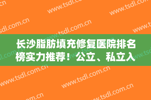 长沙脂肪填充修复医院排名榜实力推荐！公立、私立入围名单揭晓~(长沙哪家整形医院脂肪填充做的比较好)