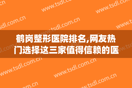 鹤岗整形医院排名,网友热门选择这三家值得信赖的医院！(鹤岗整形最好的医院)