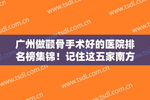 广州做颧骨手术好的医院排名榜集锦！记住这五家南方、珠江/可查价格