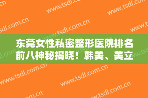 东莞女性私密整形医院排名前八神秘揭晓！韩美、美立方超详细资料曝光