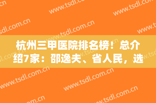 杭州三甲医院排名榜！总介绍7家：邵逸夫、省人民，选对医院很关键！(浙江杭州三甲医院最新排名)