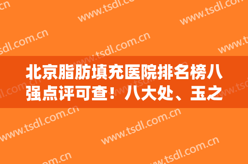 北京脂肪填充医院排名榜八强点评可查！八大处、玉之光口碑公正客观(北京脂肪填充面部最好的医院)