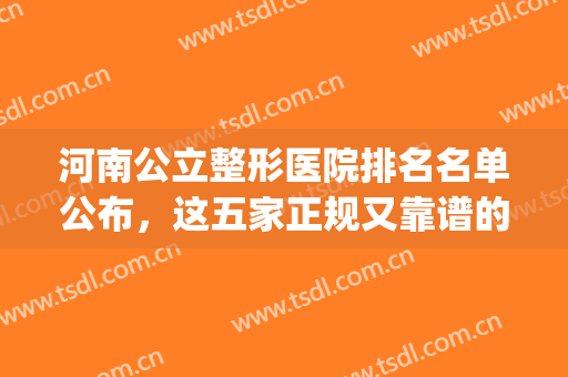 河南公立整形医院排名名单公布，这五家正规又靠谱的整形医院......(河南公立三甲整形医院)