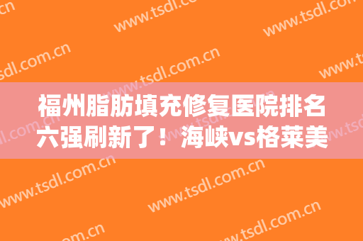 福州脂肪填充修复医院排名六强刷新了！海峡vs格莱美|找他们准没错(福州哪家医院做脂肪填充好)