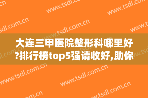 大连三甲医院整形科哪里好?排行榜top5强请收好,助你反败为胜(大连前十名的整形医院)
