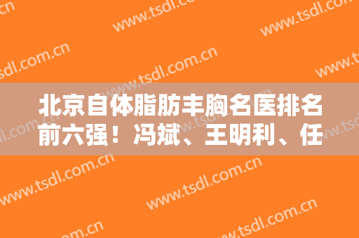 北京自体脂肪丰胸名医排名前六强！冯斌、王明利、任学会热门之选！