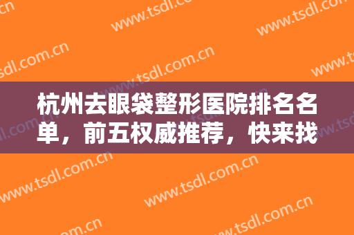 杭州去眼袋整形医院排名名单，前五权威推荐，快来找找你心动的医院吧！