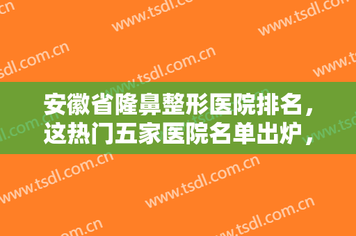 安徽省隆鼻整形医院排名，这热门五家医院名单出炉，已整理好笔记快来看看吧！