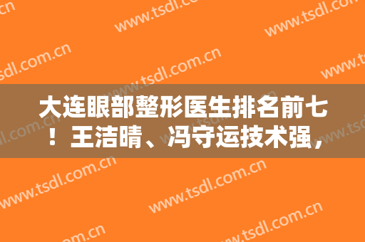 大连眼部整形医生排名前七！王洁晴、冯守运技术强，远近闻名