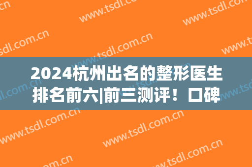 2024杭州出名的整形医生排名前六|前三测评！口碑擅长各不同(杭州前10名整形医院)