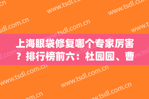 上海眼袋修复哪个专家厉害？排行榜前六：杜园园、曹卫刚一马当先(眼袋修复专家排名)