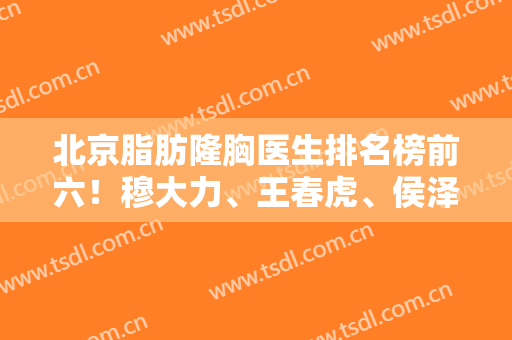 北京脂肪隆胸医生排名榜前六！穆大力、王春虎、侯泽民口碑炸裂！