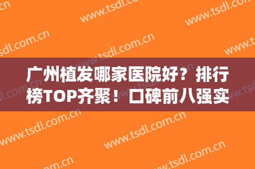 广州植发哪家医院好？排行榜TOP齐聚！口碑前八强实力测评|价格亲民(广州植发十大医院排名百度)
