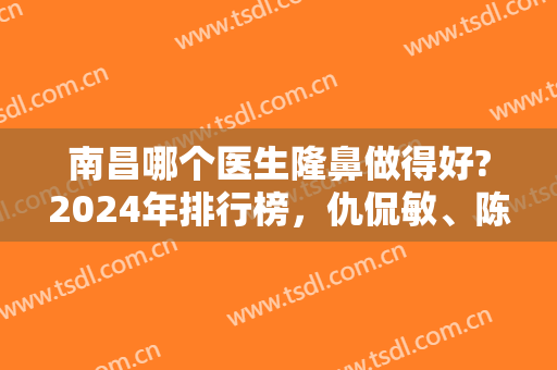 南昌哪个医生隆鼻做得好?2024年排行榜，仇侃敏、陈烈高评分高口碑