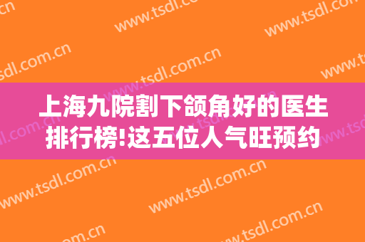 上海九院割下颌角好的医生排行榜!这五位人气旺预约量多_价格查询(上海九院下颌角整形医生)