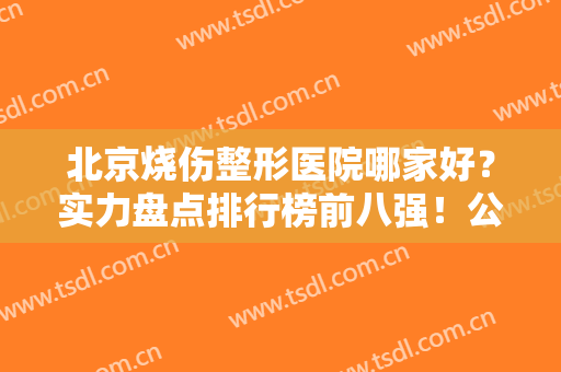 北京烧伤整形医院哪家好？实力盘点排行榜前八强！公立医美技术专业靠谱