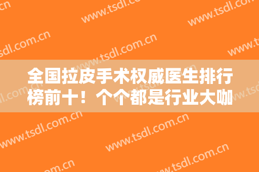 全国拉皮手术权威医生排行榜前十！个个都是行业大咖！实力口碑均可圈可点