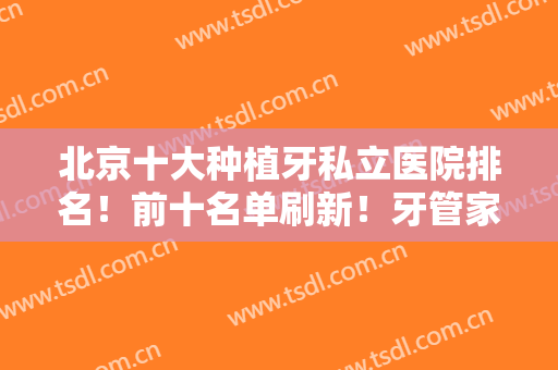 北京十大种植牙私立医院排名！前十名单刷新！牙管家、拜博、维乐等在榜！