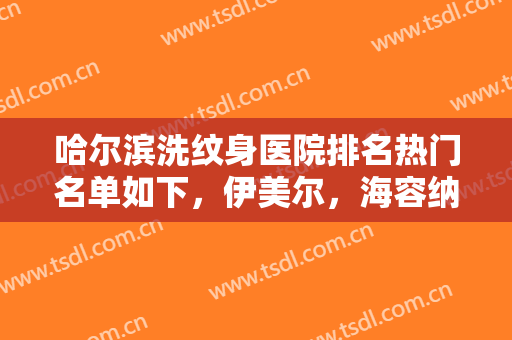 哈尔滨洗纹身医院排名热门名单如下，伊美尔，海容纳，雅美等整形医院上榜