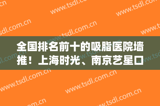 全国排名前十的吸脂医院墙推！上海时光、南京艺星口碑又出圈了(南京比较出名的吸脂医院)