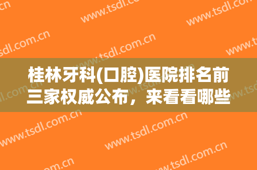 桂林牙科(口腔)医院排名前三家权威公布，来看看哪些正规靠谱技术好的医院入围了呢！