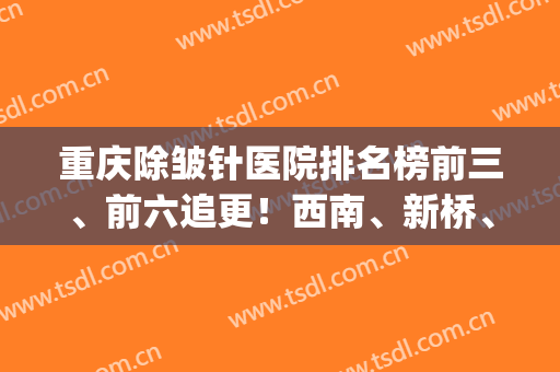 重庆除皱针医院排名榜前三、前六追更！西南、新桥、重医附二院/价格出(重庆新桥医院减肥门诊)