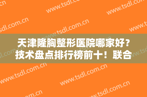 天津隆胸整形医院哪家好？技术盘点排行榜前十！联合丽格、欧菲口碑爆表