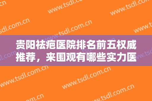 贵阳祛疤医院排名前五权威推荐，来围观有哪些实力医院入榜吧！（附价格表）