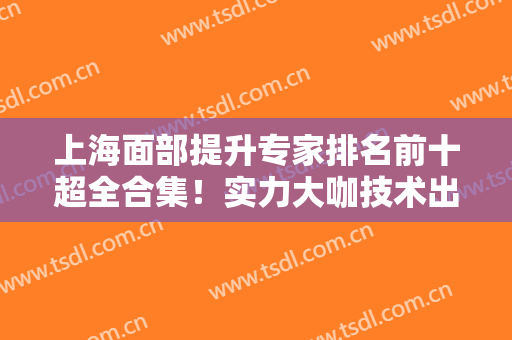上海面部提升专家排名前十超全合集！实力大咖技术出圈！九院林晓曦口碑爆了