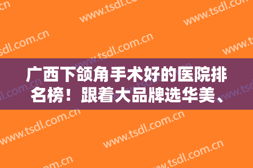 广西下颌角手术好的医院排名榜！跟着大品牌选华美、爱思特当然靠谱