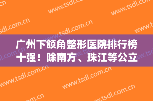 广州下颌角整形医院排行榜十强！除南方、珠江等公立！还有3家私立选~(广州正颌手术医院排名)
