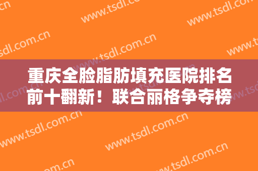重庆全脸脂肪填充医院排名前十翻新！联合丽格争夺榜一！各大机构对抗！