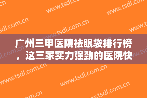 广州三甲医院祛眼袋排行榜，这三家实力强劲的医院快艾特你的朋友来看！