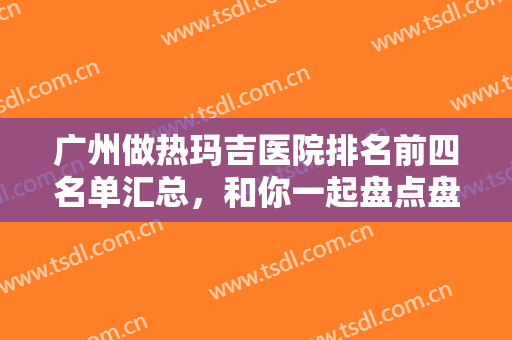 广州做热玛吉医院排名前四名单汇总，和你一起盘点盘点这些有实力的医院吧！