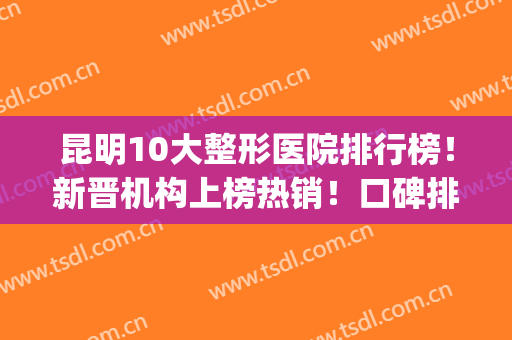 昆明10大整形医院排行榜！新晋机构上榜热销！口碑排排站！(昆明口碑好的整形医院有哪些)