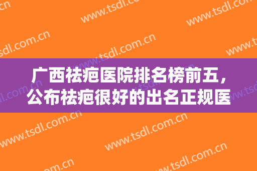 广西祛疤医院排名榜前五，公布祛疤很好的出名正规医院!(广西疤痕医院)