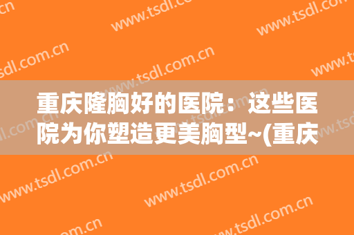 重庆隆胸好的医院：这些医院为你塑造更美胸型~(重庆隆胸效果怎样)