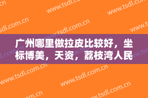 广州哪里做拉皮比较好，坐标博美，天资，荔枝湾人民医院等实力派整形医院！